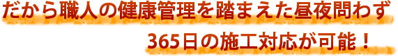 だから職人の健康管理を踏まえた昼夜問わず365日の施工対応が可能!